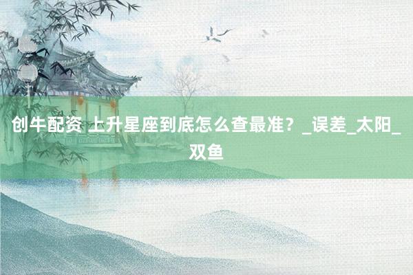创牛配资 上升星座到底怎么查最准？_误差_太阳_双鱼