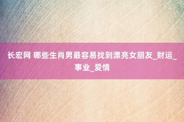 长宏网 哪些生肖男最容易找到漂亮女朋友_财运_事业_爱情