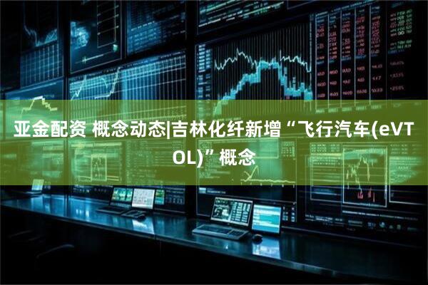 亚金配资 概念动态|吉林化纤新增“飞行汽车(eVTOL)”概念