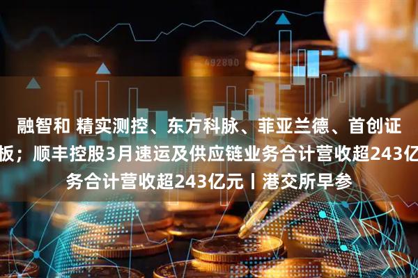 融智和 精实测控、东方科脉、菲亚兰德、首创证券递表港交所主板；顺丰控股3月速运及供应链业务合计营收超243亿元丨港交所早参