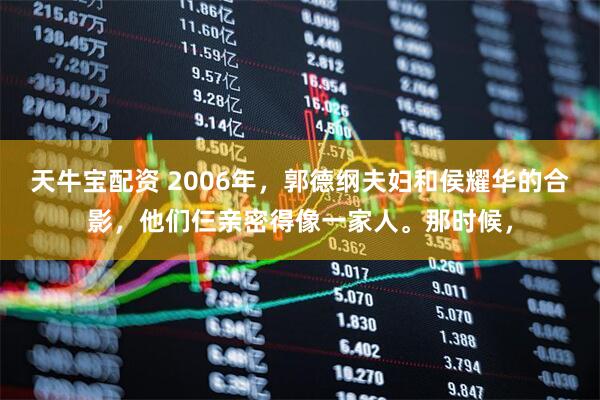 天牛宝配资 2006年，郭德纲夫妇和侯耀华的合影，他们仨亲密得像一家人。那时候，