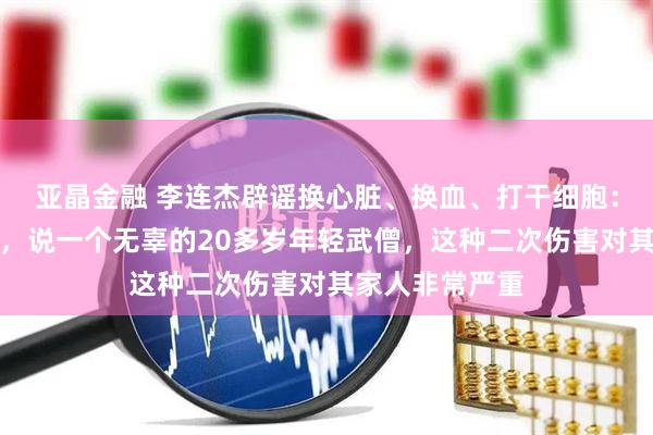 亚晶金融 李连杰辟谣换心脏、换血、打干细胞：说我死无所谓，说一个无辜的20多岁年轻武僧，这种二次伤害对其家人非常严重